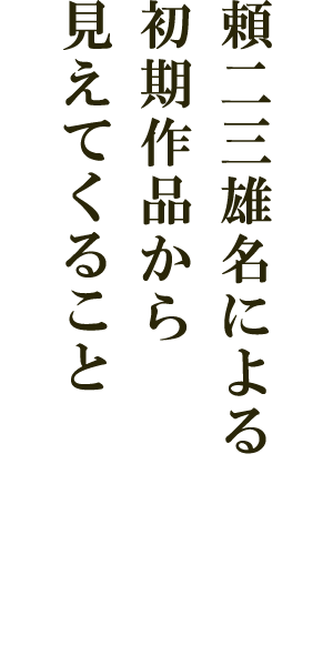 頼二三雄名による初期作品から見えてくること