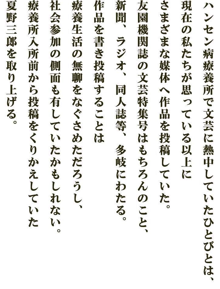 ハンセン病療養所で文芸に熱中していたひとびとは、現在の私たちが思っている以上にさまざまな媒体へ作品を投稿していた。友園機関誌の文芸特集号はもちろんのこと、新聞、ラジオ、同人誌等、多岐にわたる。作品を書き投稿することは療養生活の無聊をなぐさめただろうし、社会参加の側面も有していたかもしれない。療養所入所前から投稿をくりかえしていた夏野三郎を取り上げる。